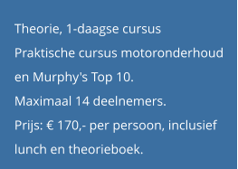 Theorie, 1-daagse cursus Praktische cursus motoronderhoud  en Murphy's Top 10. Maximaal 14 deelnemers. Prijs: € 170,- per persoon, inclusief  lunch en theorieboek.